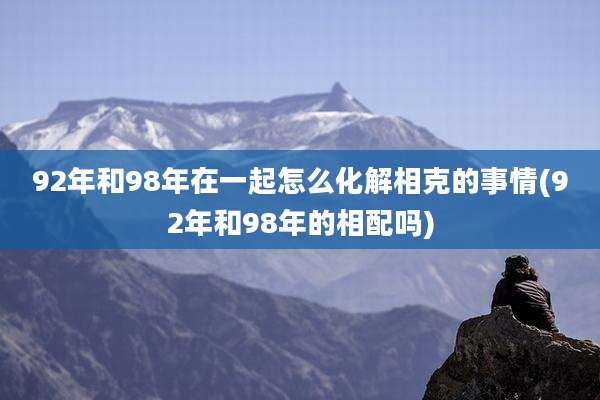 92年和98年在一起怎么化解相克的事情(92年和98年的相配吗)