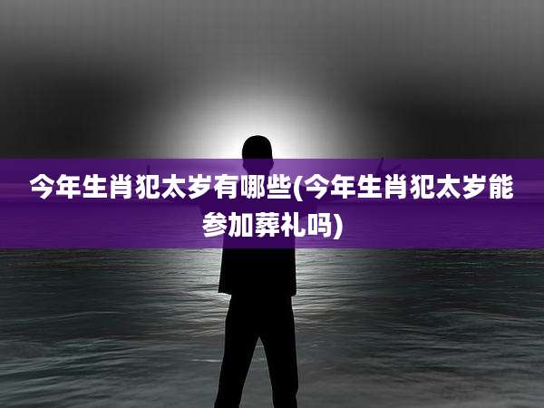 今年生肖犯太岁有哪些(今年生肖犯太岁能参加葬礼吗)