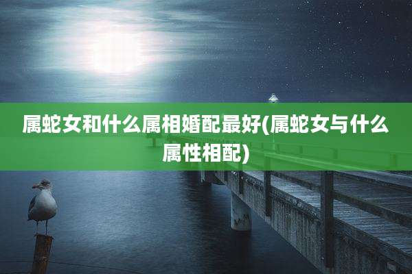 属蛇女和什么属相婚配最好(属蛇女与什么属性相配)
