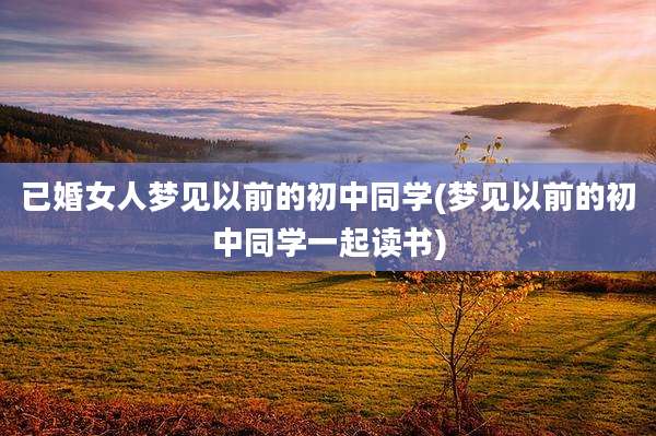 已婚女人梦见以前的初中同学(梦见以前的初中同学一起读书)