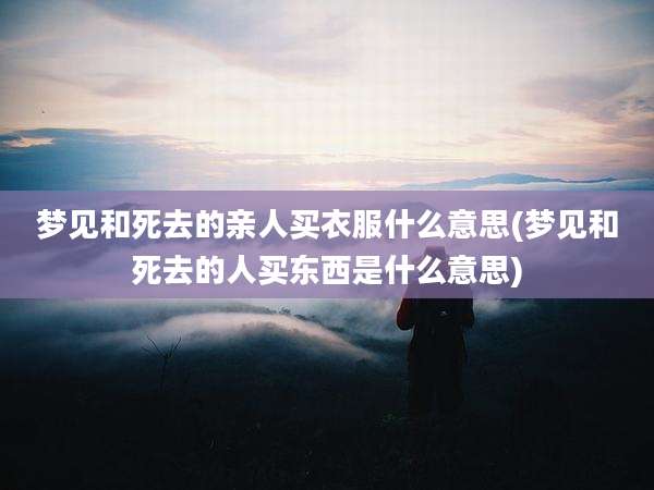 梦见和死去的亲人买衣服什么意思(梦见和死去的人买东西是什么意思)
