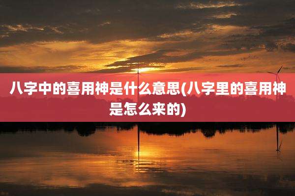 八字中的喜用神是什么意思(八字里的喜用神是怎么来的)