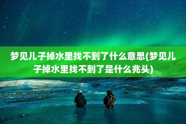梦见儿子掉水里找不到了什么意思(梦见儿子掉水里找不到了是什么兆头)