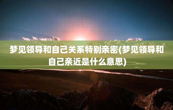 梦见领导和自己关系特别亲密(梦见领导和自己亲近是什么意思)