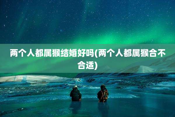 两个人都属猴结婚好吗(两个人都属猴合不合适)