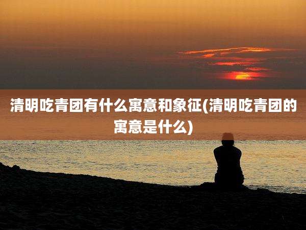 清明吃青团有什么寓意和象征(清明吃青团的寓意是什么)