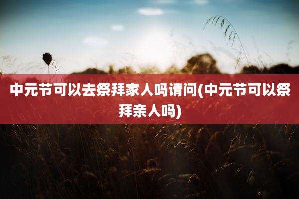 中元节可以去祭拜家人吗请问(中元节可以祭拜亲人吗)