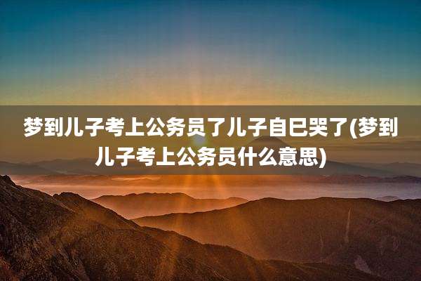 梦到儿子考上公务员了儿子自巳哭了(梦到儿子考上公务员什么意思)