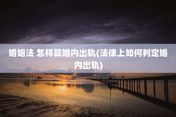 婚姻法 怎样算婚内出轨(法律上如何判定婚内出轨)