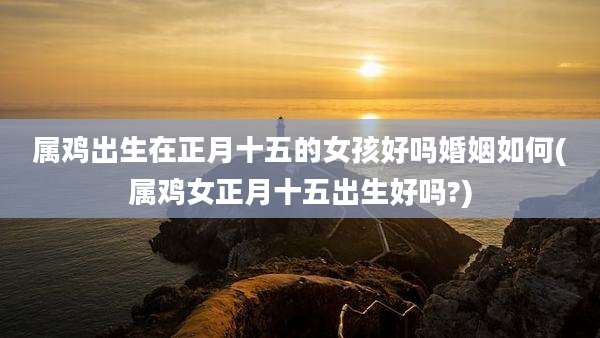 属鸡出生在正月十五的女孩好吗婚姻如何(属鸡女正月十五出生好吗?)