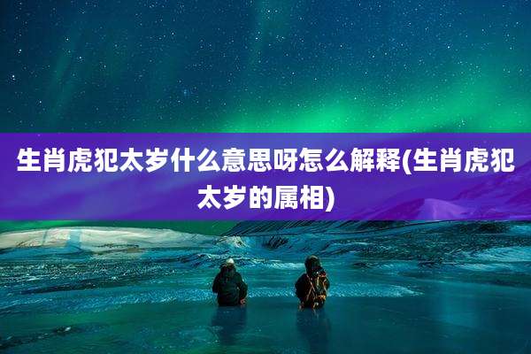 生肖虎犯太岁什么意思呀怎么解释(生肖虎犯太岁的属相)