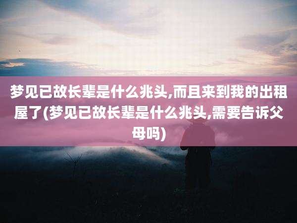 梦见已故长辈是什么兆头,而且来到我的出租屋了(梦见已故长辈是什么兆头,需要告诉父母吗)