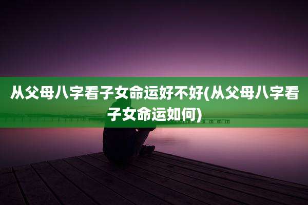 从父母八字看子女命运好不好(从父母八字看子女命运如何)