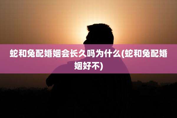 蛇和兔配婚姻会长久吗为什么(蛇和兔配婚姻好不)