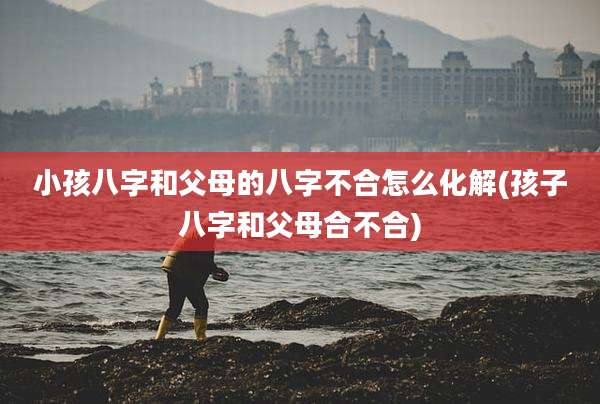 小孩八字和父母的八字不合怎么化解(孩子八字和父母合不合)