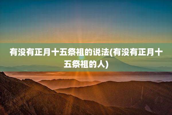 有没有正月十五祭祖的说法(有没有正月十五祭祖的人)