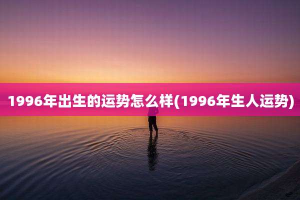 1996年出生的运势怎么样(1996年生人运势)