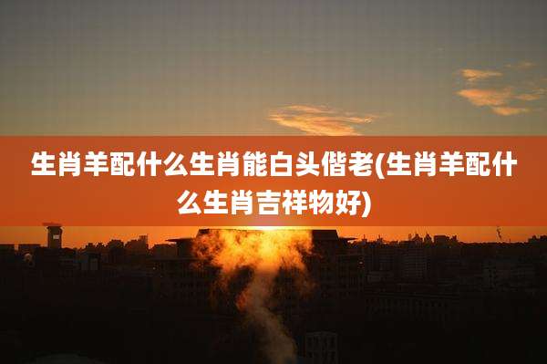 生肖羊配什么生肖能白头偕老(生肖羊配什么生肖吉祥物好)