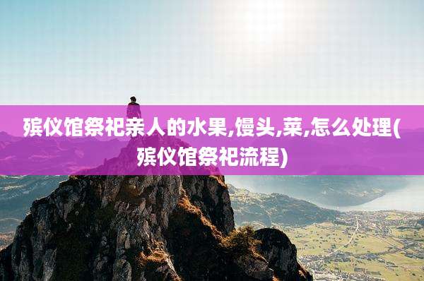 殡仪馆祭祀亲人的水果,馒头,菜,怎么处理(殡仪馆祭祀流程)