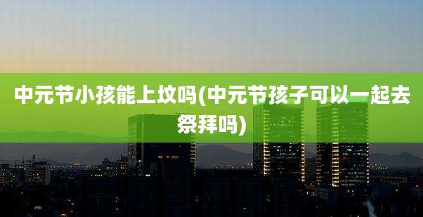 中元节小孩能上坟吗(中元节孩子可以一起去祭拜吗)