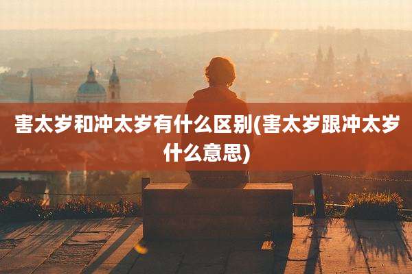 害太岁和冲太岁有什么区别(害太岁跟冲太岁什么意思)