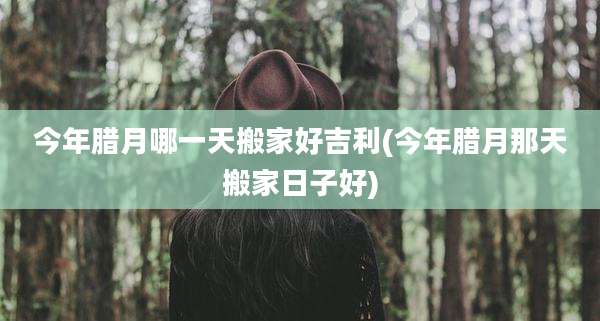 今年腊月哪一天搬家好吉利(今年腊月那天搬家日子好)