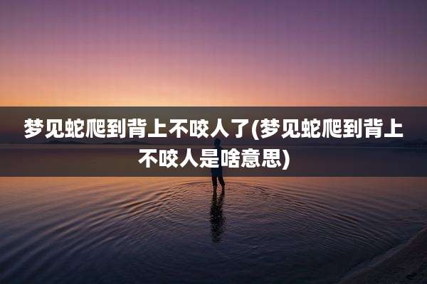 梦见蛇爬到背上不咬人了(梦见蛇爬到背上不咬人是啥意思)