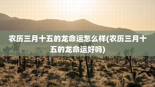 农历三月十五的龙命运怎么样(农历三月十五的龙命运好吗)