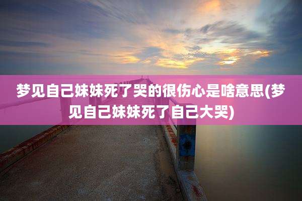 梦见自己妹妹死了哭的很伤心是啥意思(梦见自己妹妹死了自己大哭)