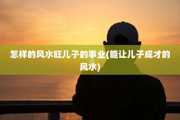 怎样的风水旺儿子的事业(能让儿子成才的风水)