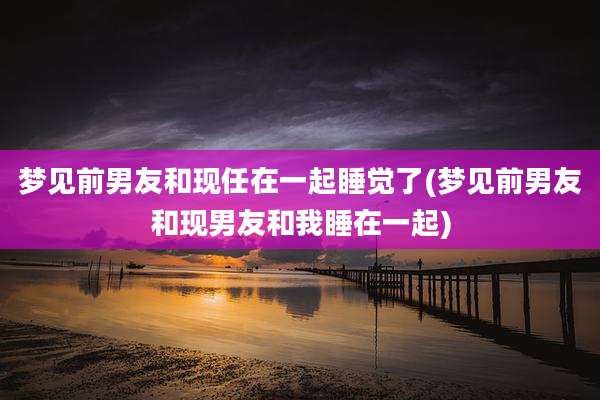 梦见前男友和现任在一起睡觉了(梦见前男友和现男友和我睡在一起)