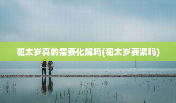 犯太岁真的需要化解吗(犯太岁要紧吗)