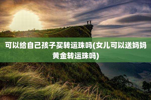 可以给自己孩子买转运珠吗(女儿可以送妈妈黄金转运珠吗)