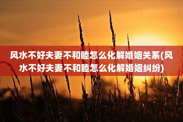 风水不好夫妻不和睦怎么化解婚姻关系(风水不好夫妻不和睦怎么化解婚姻纠纷)