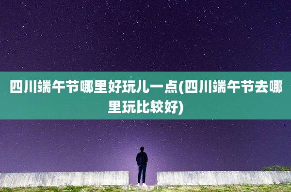 四川端午节哪里好玩儿一点(四川端午节去哪里玩比较好)