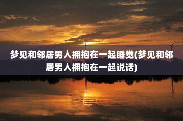 梦见和邻居男人拥抱在一起睡觉(梦见和邻居男人拥抱在一起说话)