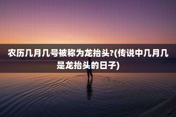 农历几月几号被称为龙抬头?(传说中几月几是龙抬头的日子)