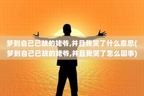 梦到自己已故的姥爷,并且我哭了什么意思(梦到自己已故的姥爷,并且我哭了怎么回事)