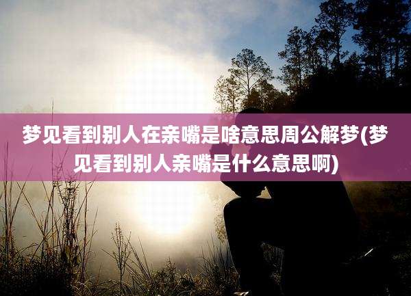 梦见看到别人在亲嘴是啥意思周公解梦(梦见看到别人亲嘴是什么意思啊)
