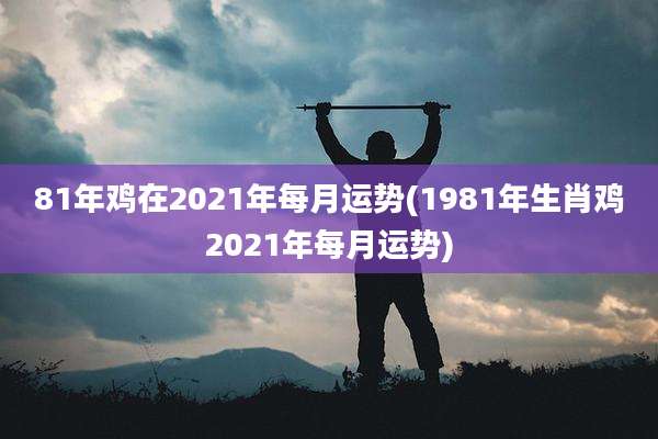 81年鸡在2021年每月运势(1981年生肖鸡2021年每月运势)