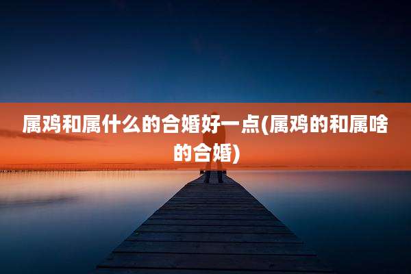 属鸡和属什么的合婚好一点(属鸡的和属啥的合婚)