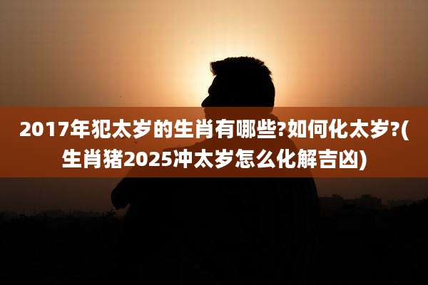 2017年犯太岁的生肖有哪些?如何化太岁?(生肖猪2025冲太岁怎么化解吉凶)