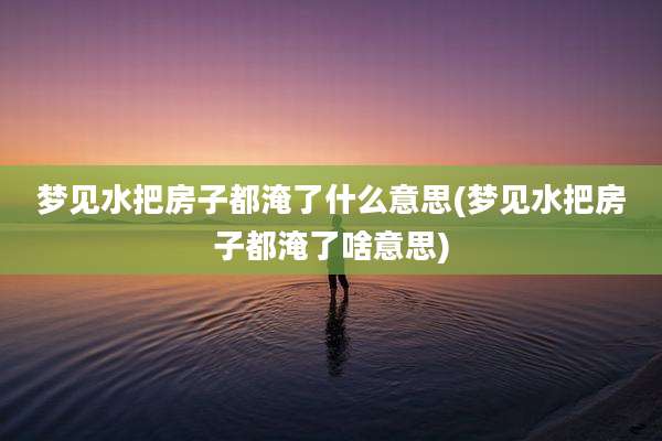 梦见水把房子都淹了什么意思(梦见水把房子都淹了啥意思)