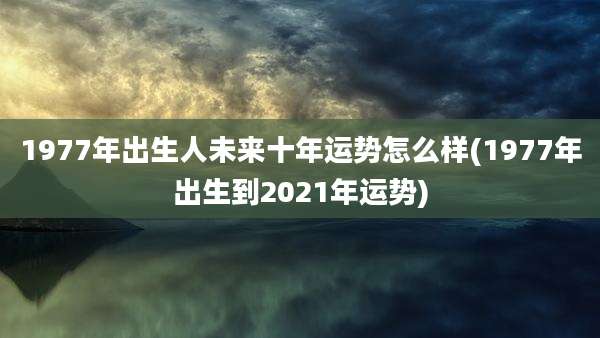1977年出生人未来十年运势怎么样(1977年出生到2021年运势)
