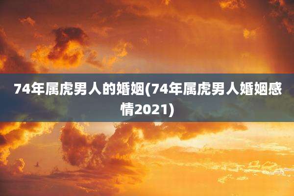 74年属虎男人的婚姻(74年属虎男人婚姻感情2021)