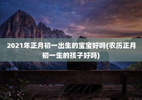 2021年正月初一出生的宝宝好吗(农历正月初一生的孩子好吗)