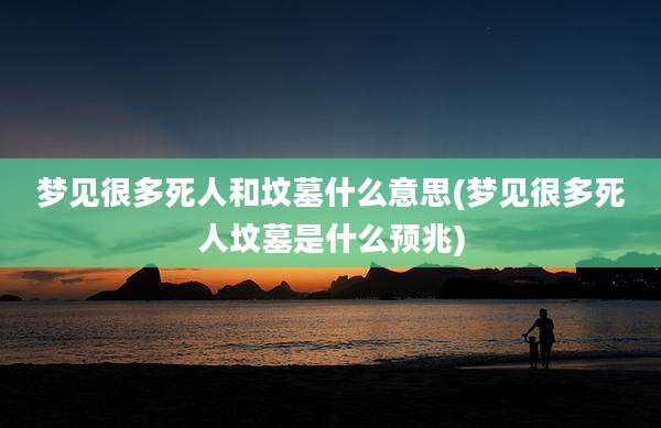 梦见很多死人和坟墓什么意思(梦见很多死人坟墓是什么预兆)