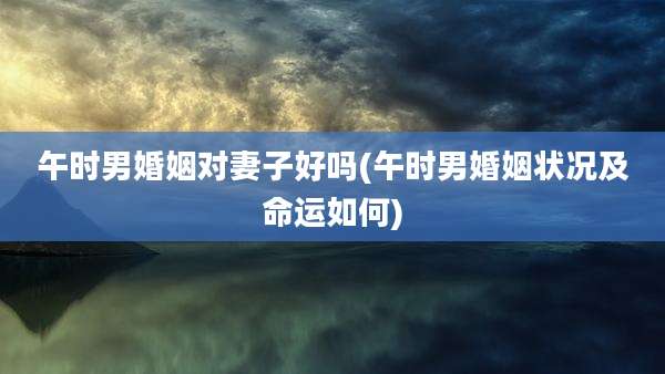 午时男婚姻对妻子好吗(午时男婚姻状况及命运如何)