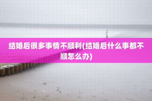 结婚后很多事情不顺利(结婚后什么事都不顺怎么办)