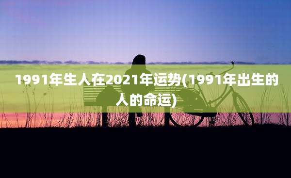 1991年生人在2021年运势(1991年出生的人的命运)